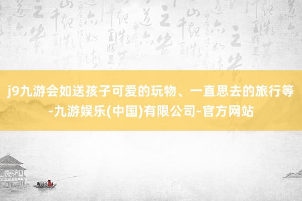 j9九游会如送孩子可爱的玩物、一直思去的旅行等-九游娱乐(中国)有限公司-官方网站