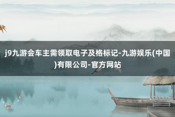 j9九游会车主需领取电子及格标记-九游娱乐(中国)有限公司-官方网站