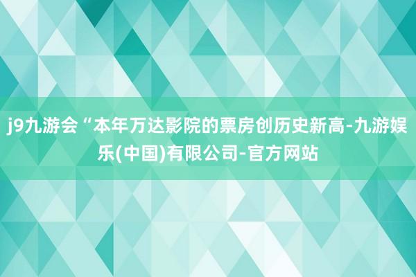 j9九游会“本年万达影院的票房创历史新高-九游娱乐(中国)有限公司-官方网站