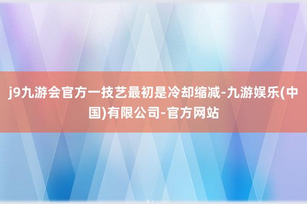 j9九游会官方一技艺最初是冷却缩减-九游娱乐(中国)有限公司-官方网站