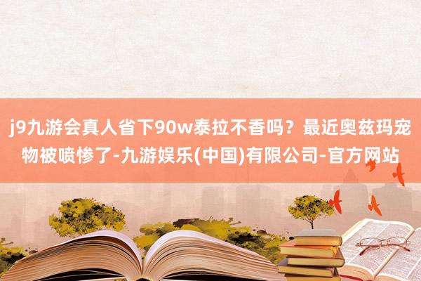 j9九游会真人省下90w泰拉不香吗？最近奥兹玛宠物被喷惨了-九游娱乐(中国)有限公司-官方网站