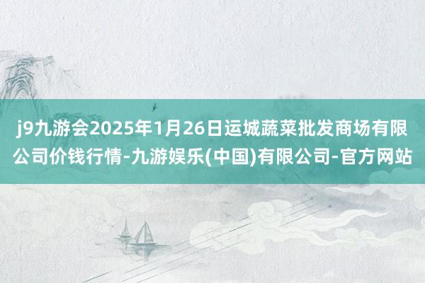 j9九游会2025年1月26日运城蔬菜批发商场有限公司价钱行情-九游娱乐(中国)有限公司-官方网站