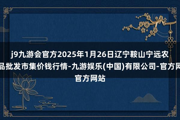 j9九游会官方2025年1月26日辽宁鞍山宁远农居品批发市集价钱行情-九游娱乐(中国)有限公司-官方网站