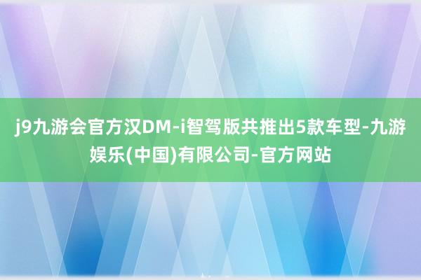 j9九游会官方汉DM-i智驾版共推出5款车型-九游娱乐(中国)有限公司-官方网站