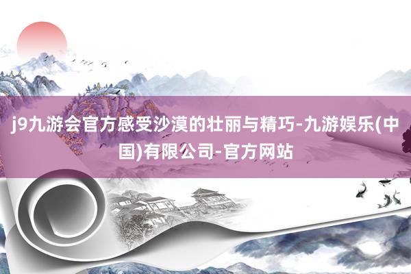 j9九游会官方感受沙漠的壮丽与精巧-九游娱乐(中国)有限公司-官方网站