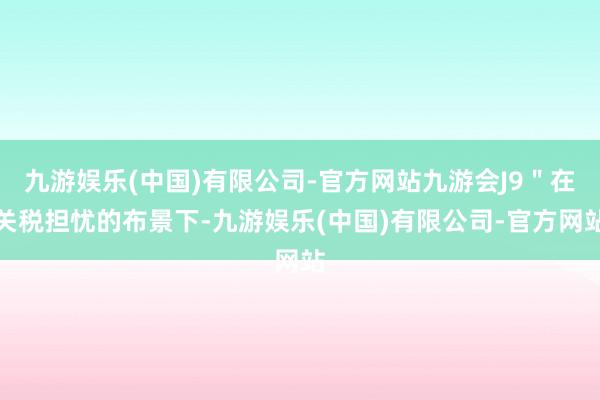 九游娱乐(中国)有限公司-官方网站九游会J9＂在关税担忧的布景下-九游娱乐(中国)有限公司-官方网站