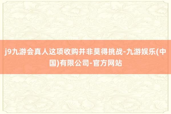 j9九游会真人这项收购并非莫得挑战-九游娱乐(中国)有限公司-官方网站