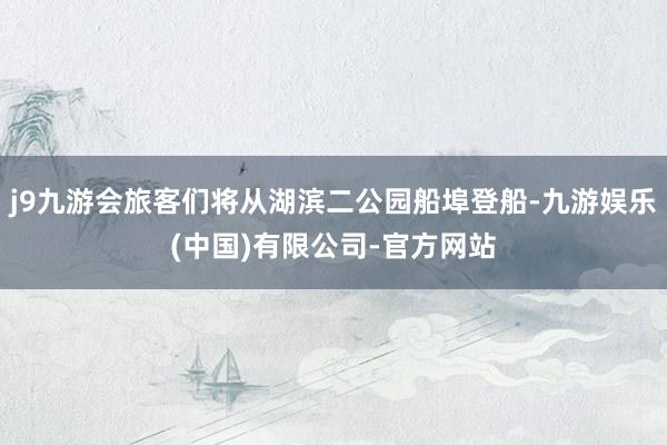 j9九游会旅客们将从湖滨二公园船埠登船-九游娱乐(中国)有限公司-官方网站