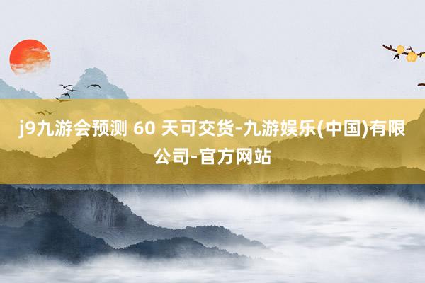 j9九游会预测 60 天可交货-九游娱乐(中国)有限公司-官方网站