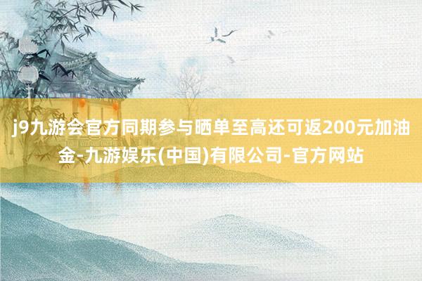 j9九游会官方同期参与晒单至高还可返200元加油金-九游娱乐(中国)有限公司-官方网站