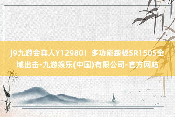 j9九游会真人¥12980！多功能踏板SR150S全域出击-九游娱乐(中国)有限公司-官方网站