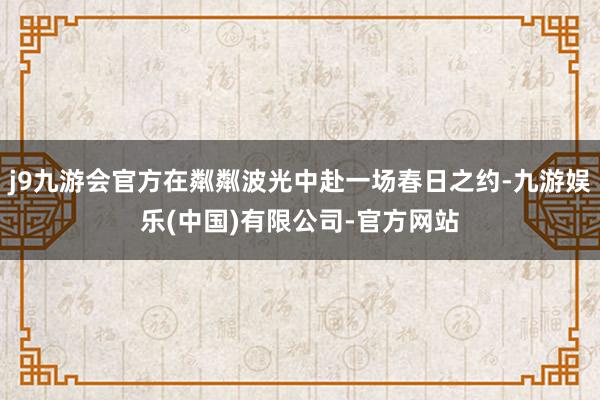 j9九游会官方在粼粼波光中赴一场春日之约-九游娱乐(中国)有限公司-官方网站