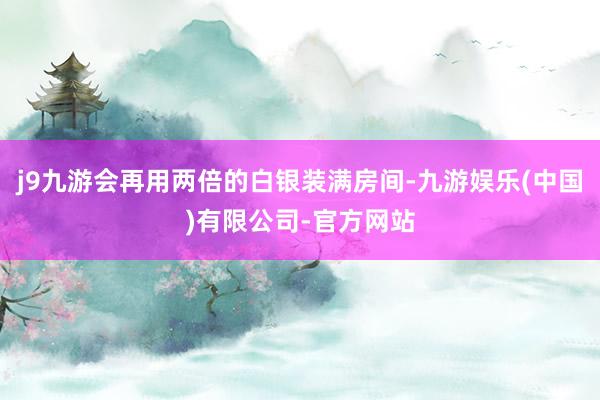 j9九游会再用两倍的白银装满房间-九游娱乐(中国)有限公司-官方网站