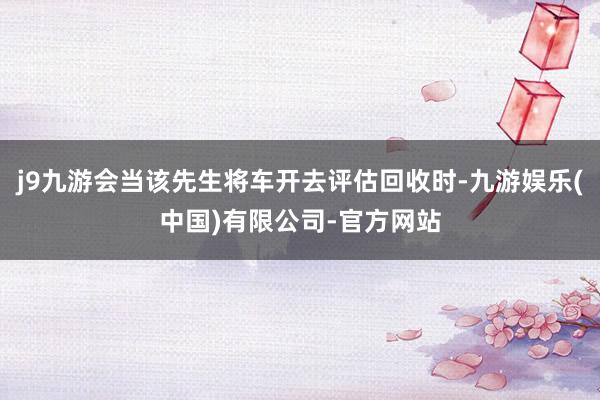 j9九游会当该先生将车开去评估回收时-九游娱乐(中国)有限公司-官方网站