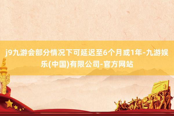 j9九游会部分情况下可延迟至6个月或1年-九游娱乐(中国)有限公司-官方网站