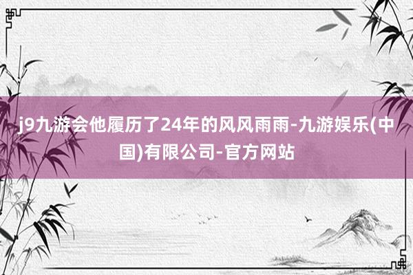 j9九游会他履历了24年的风风雨雨-九游娱乐(中国)有限公司-官方网站