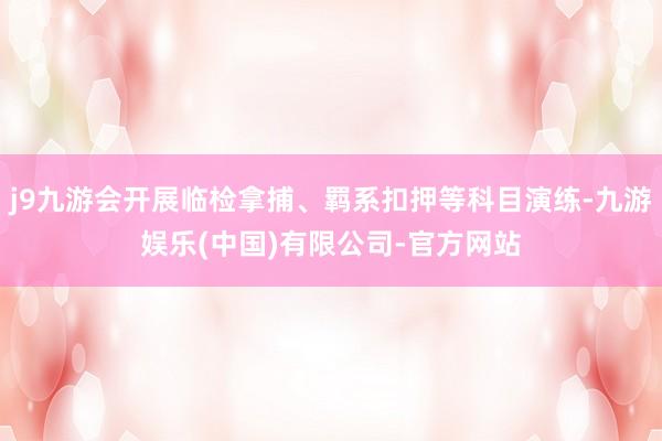 j9九游会开展临检拿捕、羁系扣押等科目演练-九游娱乐(中国)有限公司-官方网站